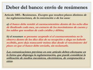Deber del banco: envío de resúmenes
Artículo 1403.- Resúmenes. Excepto que resulten plazos distintos de
las reglamentaciones, de la convención o de los usos:
a) el banco debe remitir al cuentacorrentista dentro de los ocho días
de finalizado cada mes, un extracto de los movimientos de cuenta y
los saldos que resultan de cada crédito y débito;
b) el resumen se presume aceptado si el cuentacorrentista no lo
observa dentro de los diez días de su recepción o alega no haberlo
recibido, pero deja transcurrir treinta días desde el vencimiento del
plazo en que el banco debe enviarlo, sin reclamarlo.
Las comunicaciones previstas en este artículo deben efectuarse en
la forma que disponga la reglamentación, que puede considerar la
utilización de medios mecánicos, electrónicos, de computación u
otros.
 