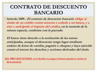 CONTRATO DE DESCUENTO
BANCARIO
◦ Artículo 1409.- El contrato de descuento bancario obliga al
titular de un crédito contra terceros a cederlo a un banco, y a
éste a anticiparle el importe del crédito, en la moneda de la
misma especie, conforme con lo pactado.
El banco tiene derecho a la restitución de las sumas
anticipadas, aunque el descuento tenga lugar mediante
endoso de letras de cambio, pagarés o cheques y haya ejercido
contra el tercero los derechos y acciones derivados del título.
(ES PRO SOLVENDO, si el deudor no paga el banco puede ir contra el
descontante)
 