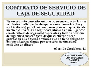 CONTRATO DE SERVICIO DE
CAJA DE SEGURIDAD
“Es un contrato bancario aunque no se encuadra en las dos
vertientes tradicionales de operaciones bancarias (dar y
recibir dinero) por el cual un banco pone a disposición de
un cliente una caja de seguridad, ubicada en un lugar con
características de seguridad especiales y todo su servicio
de vigilancia con el objeto de que el cliente pueda
guardar en ella objetos o valores que no tiene obligación
de identificar, cobrando por este servicio una suma
periódica en dinero”
(Garrido Cordobera, L.)
ES CONSIDERADO
UNA OPERACION
BANCARIA
NEUTRA
 