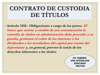 CONTRATO DE CUSTODIA
DE TÍTULOS
◦ Artículo 1418.- Obligaciones a cargo de las partes. El
banco que asume a cambio de una remuneración la
custodia de títulos en administración debe proceder a su
guarda, gestionar el cobro de los intereses o los
dividendos y los reembolsos del capital por cuenta del
depositante y, en general, proveer la tutela de los
derechos inherentes a los títulos.
ES TAMBIÉN
UNA OPERACION
BANCARIA
NEUTRA
 