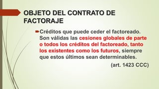 OBJETO DEL CONTRATO DE
FACTORAJE
Créditos que puede ceder el factoreado.
Son válidas las cesiones globales de parte
o todos los créditos del factoreado, tanto
los existentes como los futuros, siempre
que estos últimos sean determinables.
(art. 1423 CCC)
 