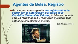 Agentes de Bolsa. Registro
Para actuar como agentes los sujetos deberán
contar con la autorización y registro de la
Comisión Nacional de Valores, y deberán cumplir
con las formalidades y requisitos que para cada
categoría establezca la misma.
(art. 47, Ley 26831)
 