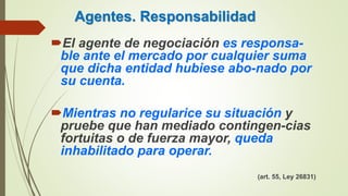 Agentes. Responsabilidad
El agente de negociación es responsa-
ble ante el mercado por cualquier suma
que dicha entidad hubiese abo-nado por
su cuenta.
Mientras no regularice su situación y
pruebe que han mediado contingen-cias
fortuitas o de fuerza mayor, queda
inhabilitado para operar.
(art. 55, Ley 26831)
 