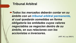 Tribunal Arbitral
Todos los mercados deberán contar en su
ámbito con un tribunal arbitral permanente,
al cual quedarán sometidas en forma
obligatoria las entidades cuyos valores
negociables se negocien dentro de su
ámbito, en sus relaciones con los
accionistas e inversores.
(ART. 46, Ley 26831)
 