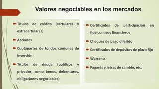 Valores negociables en los mercados
 Títulos de crédito (cartulares y
extracartulares)
 Acciones
 Cuotapartes de fondos comunes de
inversión
 Títulos de deuda (públicos y
privados, como bonos, debentures,
obligaciones negociables)
 Certificados de participación en
fideicomisos financieros
 Cheques de pago diferido
 Certificados de depósitos de plazo fijo
 Warrants
 Pagarés y letras de cambio, etc.
 