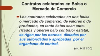 Contratos celebrados en Bolsa o
Mercado de Comercio
Los contratos celebrados en una bolsa
o mercado de comercio, de valores o de
productos, en tanto éstos sean auto-
rizados y operen bajo contralor estatal,
se rigen por las normas dictadas por
sus autoridades y aprobadas por el
organismo de control.
(art. 1429 CCC)
 
