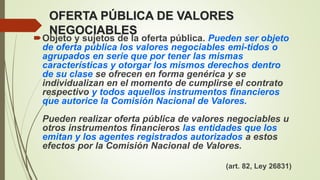 OFERTA PÚBLICA DE VALORES
NEGOCIABLES
Objeto y sujetos de la oferta pública. Pueden ser objeto
de oferta pública los valores negociables emi-tidos o
agrupados en serie que por tener las mismas
características y otorgar los mismos derechos dentro
de su clase se ofrecen en forma genérica y se
individualizan en el momento de cumplirse el contrato
respectivo y todos aquellos instrumentos financieros
que autorice la Comisión Nacional de Valores.
Pueden realizar oferta pública de valores negociables u
otros instrumentos financieros las entidades que los
emitan y los agentes registrados autorizados a estos
efectos por la Comisión Nacional de Valores.
(art. 82, Ley 26831)
 