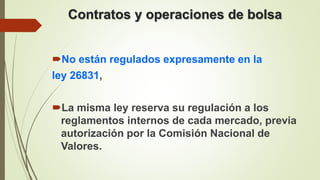 Contratos y operaciones de bolsa
No están regulados expresamente en la
ley 26831,
La misma ley reserva su regulación a los
reglamentos internos de cada mercado, previa
autorización por la Comisión Nacional de
Valores.
 