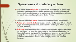 Operaciones al contado y a plazo
 Las operaciones al contado se liquidan en el momento (se pagan y se
entregan los títulos al cierre de las operaciones del día), o bien en el
lapso máximo establecido en el reglamento del mercado (generalmente
no puede exceder el cumplimiento de las 72 hs).
 Si la operación es a plazo: el reglamento puede prever modalidades:
1. A plazo propiamente dicho: el plazo o término se fija para diferir sólo el
pago (si se compra acciones, se reciben los títulos y se difiere el pago a
15, 30 o más días)
2. A término: aquí se difieren las obligaciones de ambas partes: la entrega
de los títulos y el pago del precio, que se mantiene en el pactado a la
fecha de la venta (aunque el título cotice más o menos al momento del
pago). Por eso se dice que este tipo de operaciones son las que
permiten mantener los precios en el tiempo y evitan los cambios
bruscos.
 