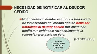 NECESIDAD DE NOTIFICAR AL DEUDOR
CEDIDO
Notificación al deudor cedido. La transmisión
de los derechos del crédito cedido debe ser
notificada al deudor cedido por cualquier
medio que evidencie razonablemente la
recepción por parte de éste.
(art. 1428 CCC)
ÍDEM AL
CONTRATO DE
CESIÓN DE
CREDITOS
 