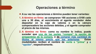 Operaciones a término
 A su vez las operaciones a término pueden tener variantes:
1. A término en firme: se compraron 100 acciones a $100 cada
una a 30 días, al vencimiento el agente vendedor debe
depositar en la caja de valores o en la cámara
compensadora las acciones debidas, y el agente comprador
el precio de las mismas.
2. A término no firme: como su nombre lo indica, puede
suceder que una de las partes “compre” la opción de
arrepentirse de la compra, o de comprar más cantidad de
títulos al mismo precio que los anteriores. Estas
modalidades reciben el nombre de venta a “prima” y a
“opción”, respectivamente.
 