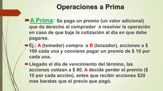 Operaciones a Prima
A Prima: Se paga un premio (un valor adicional)
que da derecho al comprador a resolver la operación
en caso de que baje la cotización al día en que debe
pagarse.
Ej.: A (tomador) compra a B (lanzador), acciones a $
100 cada una y conviene pagar un premio de $ 10 por
cada una.
Llegado el día de vencimiento del término, las
acciones cotizan a $ 80. A decide perder el premio ($
10 por cada acción), antes que recibir acciones $20
mas baratas que el precio que pagó.
 