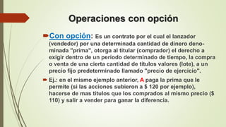 Operaciones con opción
Con opción: Es un contrato por el cual el lanzador
(vendedor) por una determinada cantidad de dinero deno-
minada "prima", otorga al titular (comprador) el derecho a
exigir dentro de un período determinado de tiempo, la compra
o venta de una cierta cantidad de títulos valores (lote), a un
precio fijo predeterminado llamado "precio de ejercicio".
 Ej.: en el mismo ejemplo anterior, A paga la prima que le
permite (si las acciones subieron a $ 120 por ejemplo),
hacerse de mas títulos que los comprados al mismo precio ($
110) y salir a vender para ganar la diferencia.
 