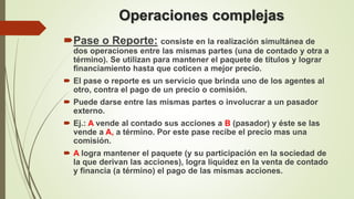 Operaciones complejas
Pase o Reporte: consiste en la realización simultánea de
dos operaciones entre las mismas partes (una de contado y otra a
término). Se utilizan para mantener el paquete de títulos y lograr
financiamiento hasta que coticen a mejor precio.
 El pase o reporte es un servicio que brinda uno de los agentes al
otro, contra el pago de un precio o comisión.
 Puede darse entre las mismas partes o involucrar a un pasador
externo.
 Ej.: A vende al contado sus acciones a B (pasador) y éste se las
vende a A, a término. Por este pase recibe el precio mas una
comisión.
 A logra mantener el paquete (y su participación en la sociedad de
la que derivan las acciones), logra liquidez en la venta de contado
y financia (a término) el pago de las mismas acciones.
 