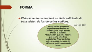 FORMA
El documento contractual es título suficiente de
transmisión de los derechos cedidos.
(art. 1425 CCC)
No hay norma que prevea
expresamente la forma del
contrato, pero surge de este
artículo al hablar de
“documento”, que debe hacerse
por escrito a los fines
probatorios. Al ser contratos
entre empresas, los usos del
tráfico mercantil imponen esta
forma.
 