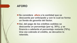 AFORO
Se considera aforo a la cantidad que se
descuenta por anticipado y con lo cual se forma
un fondo de garantía del factor.
Así, del pago de los créditos cedidos se
descuenta un porcentaje (por ej. 30%), y se
financia o adelanta el porcentaje restante (70%).
Una vez cobrado el crédito, se devuelve lo
retenido.
 
