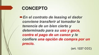 CONCEPTO
En el contrato de leasing el dador
conviene transferir al tomador la
tenencia de un bien cierto y
determinado para su uso y goce,
contra el pago de un canon y le
confiere una opción de compra por un
precio.
(art. 1227 CCC)
 