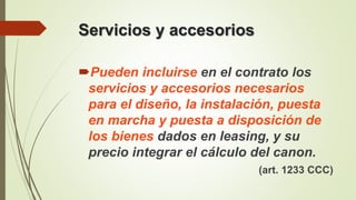Servicios y accesorios
Pueden incluirse en el contrato los
servicios y accesorios necesarios
para el diseño, la instalación, puesta
en marcha y puesta a disposición de
los bienes dados en leasing, y su
precio integrar el cálculo del canon.
(art. 1233 CCC)
 