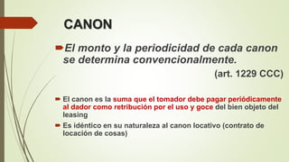 CANON
El monto y la periodicidad de cada canon
se determina convencionalmente.
(art. 1229 CCC)
 El canon es la suma que el tomador debe pagar periódicamente
al dador como retribución por el uso y goce del bien objeto del
leasing
 Es idéntico en su naturaleza al canon locativo (contrato de
locación de cosas)
 