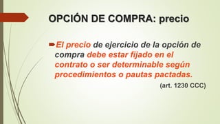OPCIÓN DE COMPRA: precio
El precio de ejercicio de la opción de
compra debe estar fijado en el
contrato o ser determinable según
procedimientos o pautas pactadas.
(art. 1230 CCC)
 