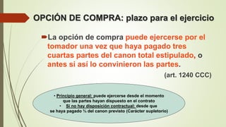 OPCIÓN DE COMPRA: plazo para el ejercicio
La opción de compra puede ejercerse por el
tomador una vez que haya pagado tres
cuartas partes del canon total estipulado, o
antes si así lo convinieron las partes.
(art. 1240 CCC)
• Principio general: puede ejercerse desde el momento
que las partes hayan dispuesto en el contrato
• Si no hay disposición contractual: desde que
se haya pagado ¾ del canon previsto (Carácter supletorio)
 