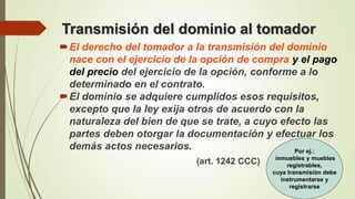 Transmisión del dominio al tomador
El derecho del tomador a la transmisión del dominio
nace con el ejercicio de la opción de compra y el pago
del precio del ejercicio de la opción, conforme a lo
determinado en el contrato.
El dominio se adquiere cumplidos esos requisitos,
excepto que la ley exija otros de acuerdo con la
naturaleza del bien de que se trate, a cuyo efecto las
partes deben otorgar la documentación y efectuar los
demás actos necesarios.
(art. 1242 CCC)
Por ej.:
inmuebles y muebles
registrables,
cuya transmisión debe
instrumentarse y
registrarse
 