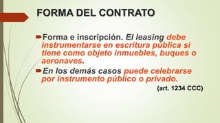 FORMA DEL CONTRATO
Forma e inscripción. El leasing debe
instrumentarse en escritura pública si
tiene como objeto inmuebles, buques o
aeronaves.
En los demás casos puede celebrarse
por instrumento público o privado.
(art. 1234 CCC)
 