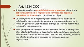 Art. 1234 CCC: ….
 A los efectos de su oponibilidad frente a terceros, el contrato
debe inscribirse en el registro que corresponda según la
naturaleza de la cosa que constituye su objeto.
 La inscripción en el registro puede efectuarse a partir de la
celebración del contrato de leasing, y con prescindencia de la
fecha en que corresponda hacer entrega de la cosa objeto de la
prestación comprometida.
 Para que produzca efectos contra terceros desde la entrega del
bien objeto del leasing, la inscripción debe solicitarse dentro de
los cinco días hábiles posteriores. Pasado ese término, produce
ese efecto desde que el contrato se presente para su
registración.
 