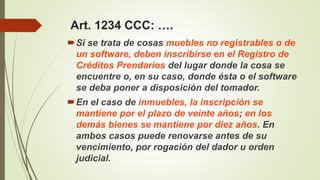 Si se trata de cosas muebles no registrables o de
un software, deben inscribirse en el Registro de
Créditos Prendarios del lugar donde la cosa se
encuentre o, en su caso, donde ésta o el software
se deba poner a disposición del tomador.
En el caso de inmuebles, la inscripción se
mantiene por el plazo de veinte años; en los
demás bienes se mantiene por diez años. En
ambos casos puede renovarse antes de su
vencimiento, por rogación del dador u orden
judicial.
Art. 1234 CCC: ….
 