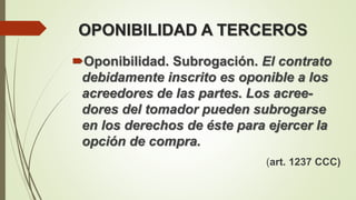 OPONIBILIDAD A TERCEROS
Oponibilidad. Subrogación. El contrato
debidamente inscrito es oponible a los
acreedores de las partes. Los acree-
dores del tomador pueden subrogarse
en los derechos de éste para ejercer la
opción de compra.
(art. 1237 CCC)
 