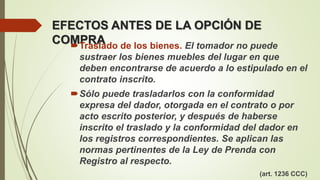 EFECTOS ANTES DE LA OPCIÓN DE
COMPRATraslado de los bienes. El tomador no puede
sustraer los bienes muebles del lugar en que
deben encontrarse de acuerdo a lo estipulado en el
contrato inscrito.
Sólo puede trasladarlos con la conformidad
expresa del dador, otorgada en el contrato o por
acto escrito posterior, y después de haberse
inscrito el traslado y la conformidad del dador en
los registros correspondientes. Se aplican las
normas pertinentes de la Ley de Prenda con
Registro al respecto.
(art. 1236 CCC)
 