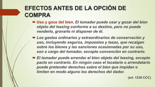  Uso y goce del bien. El tomador puede usar y gozar del bien
objeto del leasing conforme a su destino, pero no puede
venderlo, gravarlo ni disponer de él.
 Los gastos ordinarios y extraordinarios de conservación y
uso, incluyendo seguros, impuestos y tasas, que recaigan
sobre los bienes y las sanciones ocasionadas por su uso,
son a cargo del tomador, excepto convención en contrario.
 El tomador puede arrendar el bien objeto del leasing, excepto
pacto en contrario. En ningún caso el locatario o arrendatario
puede pretender derechos sobre el bien que impidan o
limiten en modo alguno los derechos del dador.
(art. 1238 CCC)
EFECTOS ANTES DE LA OPCIÓN DE
COMPRA
 