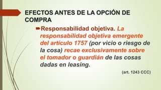 EFECTOS ANTES DE LA OPCIÓN DE
COMPRA
Responsabilidad objetiva. La
responsabilidad objetiva emergente
del artículo 1757 (por vicio o riesgo de
la cosa) recae exclusivamente sobre
el tomador o guardián de las cosas
dadas en leasing.
(art. 1243 CCC)
 