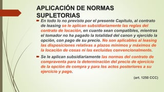 APLICACIÓN DE NORMAS
SUPLETORIAS
 En todo lo no previsto por el presente Capítulo, al contrato
de leasing se le aplican subsidiariamente las reglas del
contrato de locación, en cuanto sean compatibles, mientras
el tomador no ha pagado la totalidad del canon y ejercido la
opción, con pago de su precio. No son aplicables al leasing
las disposiciones relativas a plazos mínimos y máximos de
la locación de cosas ni las excluidas convencionalmente.
 Se le aplican subsidiariamente las normas del contrato de
compraventa para la determinación del precio de ejercicio
de la opción de compra y para los actos posteriores a su
ejercicio y pago.
(art. 1250 CCC)
 