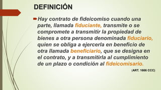 DEFINICIÓN
Hay contrato de fideicomiso cuando una
parte, llamada fiduciante, transmite o se
compromete a transmitir la propiedad de
bienes a otra persona denominada fiduciario,
quien se obliga a ejercerla en beneficio de
otra llamada beneficiario, que se designa en
el contrato, y a transmitirla al cumplimiento
de un plazo o condición al fideicomisario.
(ART. 1666 CCC)
 