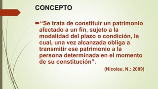 CONCEPTO
“Se trata de constituir un patrimonio
afectado a un fin, sujeto a la
modalidad del plazo o condición, la
cual, una vez alcanzada obliga a
transmitir ese patrimonio a la
persona determinada en el momento
de su constitución”.
(Nicolau, N.; 2009)
 