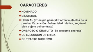 CARACTERES
NOMINADO
BILATERAL
FORMAL (Principio general: Formal a efectos de la
prueba; Excepción: Solemnidad relativa, según el
bien objeto del contrato)
ONEROSO O GRATUITO (Se presume oneroso)
DE EJECUCION DIFERIDA
DE TRACTO SUCESIVO
 