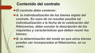 Contenido del contrato
El contrato debe contener:
A. la individualización de los bienes objeto del
contrato. En caso de no resultar posible tal
individualización a la fecha de la celebración del
fideicomiso, debe constar la descripción de los
requisitos y características que deben reunir los
bienes;
B. la determinación del modo en que otros bienes
pueden ser incorporados al fideicomiso, en su
caso;
 