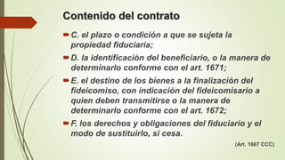 Contenido del contrato
C. el plazo o condición a que se sujeta la
propiedad fiduciaria;
D. la identificación del beneficiario, o la manera de
determinarlo conforme con el art. 1671;
E. el destino de los bienes a la finalización del
fideicomiso, con indicación del fideicomisario a
quien deben transmitirse o la manera de
determinarlo conforme con el art. 1672;
F. los derechos y obligaciones del fiduciario y el
modo de sustituirlo, si cesa.
(Art. 1667 CCC)
 