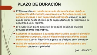 PLAZO DE DURACIÓN
 El fideicomiso no puede durar más de treinta años desde la
celebración del contrato, excepto que el beneficiario sea una
persona incapaz o con capacidad restringida, caso en el que
puede durar hasta el cese de la capacidad o de la restricción de
capacidad, o su muerte.
 Si se pacta un plazo superior, se reduce al tiempo máximo
previsto (norma imperativa).
 Cumplida la condición o pasados treinta años desde el contrato
sin haberse cumplido, cesa el fideicomiso y los bienes deben
transmitirse por el fiduciario a quien se designa en el contrato.
 A falta de estipulación deben transmitirse al fiduciante o sus
herederos (norma supletoria).
(art. 1668 CCC)
 