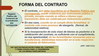 FORMA DEL CONTRATO
 El contrato, que debe inscribirse en el Registro Público que
corresponda, puede celebrarse por instrumento público o
privado, excepto cuando se refiere a bienes cuya
transmisión debe ser celebrada por instrumento público.
 En ese caso, cuando no se cumple dicha formalidad, el
contrato vale como promesa de otorgarlo. (formal, de
solemnidad relativa).
 Si la incorporación de esta clase de bienes es posterior a la
celebración del contrato, es suficiente con el cumplimiento,
en esa oportunidad, de las formalidades necesarias para su
transferencia, debiéndose transcribir en el acto respectivo
el contrato de fideicomiso.
(ART. 1669 CCC)
Registro
Público (de
Comercio) de
la jurisdicción
que
corresponda
HAY QUE DISTINGUIR ENTRE FORMA DEL CONTRATO
Y FORMA EXIGIDA PARA LA TRANSMISIÓN
DE LOS BIENES FIDEICOMITIDOS
 