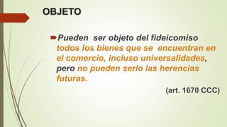 OBJETO
Pueden ser objeto del fideicomiso
todos los bienes que se encuentran en
el comercio, incluso universalidades,
pero no pueden serlo las herencias
futuras.
(art. 1670 CCC)
 