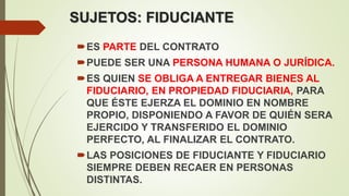 SUJETOS: FIDUCIANTE
ES PARTE DEL CONTRATO
PUEDE SER UNA PERSONA HUMANA O JURÍDICA.
ES QUIEN SE OBLIGA A ENTREGAR BIENES AL
FIDUCIARIO, EN PROPIEDAD FIDUCIARIA, PARA
QUE ÉSTE EJERZA EL DOMINIO EN NOMBRE
PROPIO, DISPONIENDO A FAVOR DE QUIÉN SERA
EJERCIDO Y TRANSFERIDO EL DOMINIO
PERFECTO, AL FINALIZAR EL CONTRATO.
LAS POSICIONES DE FIDUCIANTE Y FIDUCIARIO
SIEMPRE DEBEN RECAER EN PERSONAS
DISTINTAS.
 