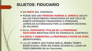 SUJETOS: FIDUCIARIO
 ES PARTE DEL CONTRATO
 PUEDE SER UNA PERSONA HUMANA O JURÍDICA (SALVO
EN LOS FIDEICOMISOS FINANCIEROS EN QUE SÓLO SE
ADMITE ENTIDADES FINANCIERAS O PERSONAS
JURÍDICAS AUTORIZADAS POR LA COMISIÓN NACIONAL
DE VALORES)
 ES EL VERDADERO TITULAR DE LA PROPIEDAD
FIDUCIARIA MIENTRAS ESTÉ EN VIGENCIA EL CONTRATO.
 EJERCE Y ADMINISTRA LA PROPIEDAD A FAVOR DE OTRO
(BENEFICIARIO).
 LA LEY ADMITE QUE PUEDA SER AL MISMO TIEMPO
BENEFICIARIO, PERO NO PUEDE OCUPAR EL LUGAR DE
FIDEICOMISARIO (Ni de Fiduciante).
 