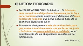 SUJETOS: FIDUCIARIO
PAUTA DE ACTUACIÓN. Solidaridad. El fiduciario
debe cumplir las obligaciones impuestas por la ley y
por el contrato con la prudencia y diligencia del buen
hombre de negocios que actúa sobre la base de la
confianza depositada en él.
Es caso de designarse a más de un fiduciario para
que actúen simultáneamente, sea en forma conjunta
o indistinta, su responsabilidad es solidaria por el
cumplimiento de las obligaciones resultantes del
fideicomiso.
(art. 1674 CCC)
 
