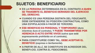 SUJETOS: BENEFICIARIO
 ES LA PERSONA DETERMINADA EN EL CONTRATO A QUIEN
SE TRANSMITE EL BENEFICIO DERIVADO DEL EJERCICIO
DEL DERECHO.
 CUANDO ES UNA PERSONA DISTINTA DEL FIDUCIANTE,
DEBE ENTENDERSE SU POSICIÓN CONTRACTUAL COMO
UNA ESTIPULACION A FAVOR DE TERCERO.
 ESE BENEFICIO ES PERSONAL Y TEMPORARIO (dura
mientras dure el contrato), Y PUEDE TRANSMITIRSE POR
HERENCIA O ACTO ENTRE VIVOS (salvo que esté
expresamente prohibido en el contrato).
 PARA CONSTITUIRSE COMO TAL, DEBE ACEPTAR EL
BENEFICIO (expresa o tácitamente).
 A PARTIR DE ALLÍ, SE CONSTITUYE EN ACREEDOR DEL
BENEFI-CIO, CONTRA EL FIDEICOMISO.
 