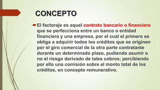 CONCEPTO
El factoraje es aquel contrato bancario o financiero
que se perfecciona entre un banco o entidad
financiera y una empresa, por el cual el primero se
obliga a adquirir todos los créditos que se originen
por el giro comercial de la otra parte contratante
durante un determinado plazo, pudiendo asumir o
no el riesgo derivado de tales cobros; percibiendo
por ello una comisión sobre el monto total de los
créditos, en concepto remunerativo.
 