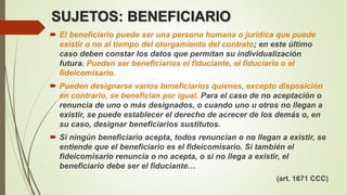 SUJETOS: BENEFICIARIO
 El beneficiario puede ser una persona humana o jurídica que puede
existir o no al tiempo del otorgamiento del contrato; en este último
caso deben constar los datos que permitan su individualización
futura. Pueden ser beneficiarios el fiduciante, el fiduciario o el
fideicomisario.
 Pueden designarse varios beneficiarios quienes, excepto disposición
en contrario, se benefician por igual. Para el caso de no aceptación o
renuncia de uno o más designados, o cuando uno u otros no llegan a
existir, se puede establecer el derecho de acrecer de los demás o, en
su caso, designar beneficiarios sustitutos.
 Si ningún beneficiario acepta, todos renuncian o no llegan a existir, se
entiende que el beneficiario es el fideicomisario. Si también el
fideicomisario renuncia o no acepta, o si no llega a existir, el
beneficiario debe ser el fiduciante…
(art. 1671 CCC)
 