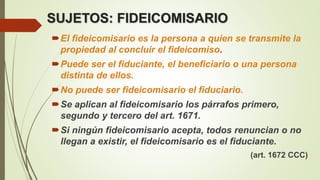 SUJETOS: FIDEICOMISARIO
El fideicomisario es la persona a quien se transmite la
propiedad al concluir el fideicomiso.
Puede ser el fiduciante, el beneficiario o una persona
distinta de ellos.
No puede ser fideicomisario el fiduciario.
Se aplican al fideicomisario los párrafos primero,
segundo y tercero del art. 1671.
Si ningún fideicomisario acepta, todos renuncian o no
llegan a existir, el fideicomisario es el fiduciante.
(art. 1672 CCC)
 