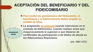 ACEPTACIÓN DEL BENEFICIARIO Y DEL
FIDEICOMISARIO
Para recibir las prestaciones del fideicomiso, el
beneficiario y el fideicomisario deben aceptar su
calidad de tales.
La aceptación se presume cuando intervienen en el
contrato de fideicomiso, cuando realizan actos que
inequívocamente la suponen o son titulares de
certificados de participación o de títulos de deuda en
los fideicomisos financieros.
(art. 1681 CCC)
Aceptación
tácita
 
